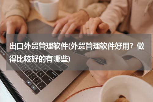 出口外贸管理软件(外贸管理软件好用？做得比较好的有哪些)