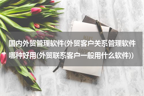 国内外贸管理软件(外贸客户关系管理软件哪种好用(外贸联系客户一般用什么软件))