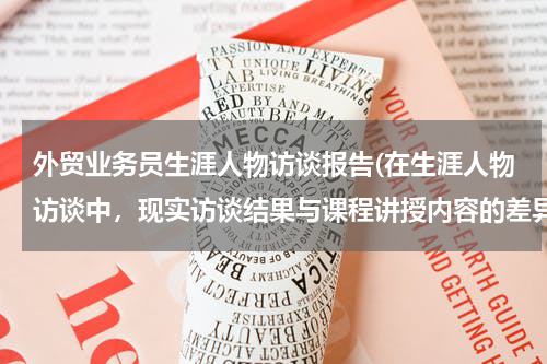 外贸业务员生涯人物访谈报告(在生涯人物访谈中，现实访谈结果与课程讲授内容的差异性分析怎么写？)