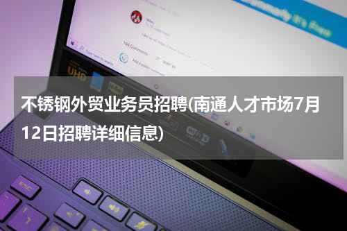 不锈钢外贸业务员招聘(南通人才市场7月12日招聘详细信息)
