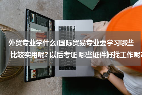 外贸专业学什么(国际贸易专业要学习哪些 比较实用呢? 以后考证 哪些证件好找工作呢?)