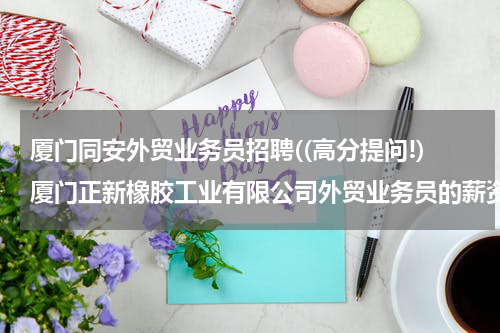 厦门同安外贸业务员招聘((高分提问!)厦门正新橡胶工业有限公司外贸业务员的薪资待遇怎么样?)
