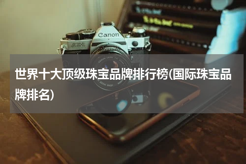 世界十大顶级珠宝品牌排行榜(国际珠宝品牌排名)