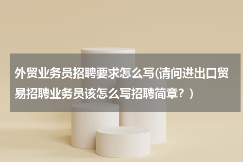 外贸业务员招聘要求怎么写(请问进出口贸易招聘业务员该怎么写招聘简章？)