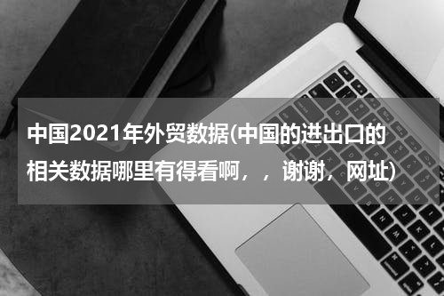 中国2021年外贸数据(中国的进出口的相关数据哪里有得看啊，，谢谢，网址)