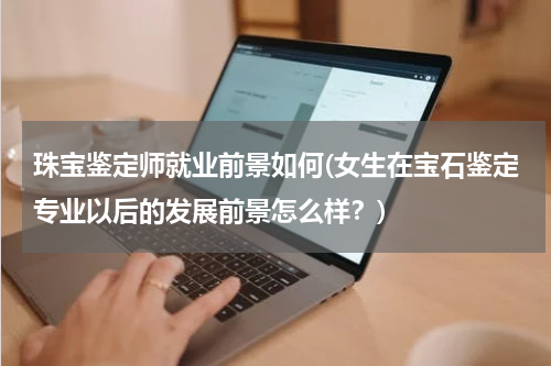 珠宝鉴定师就业前景如何(女生在宝石鉴定专业以后的发展前景怎么样？)