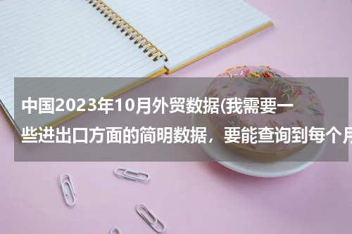 中国2023年10月外贸数据(我需要一些进出口方面的简明数据，要能查询到每个月的，去哪里能找得到？)