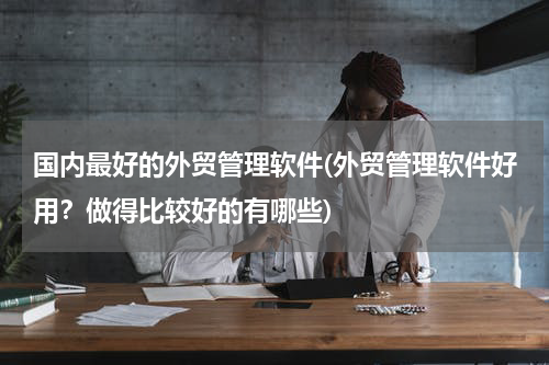国内最好的外贸管理软件(外贸管理软件好用？做得比较好的有哪些)