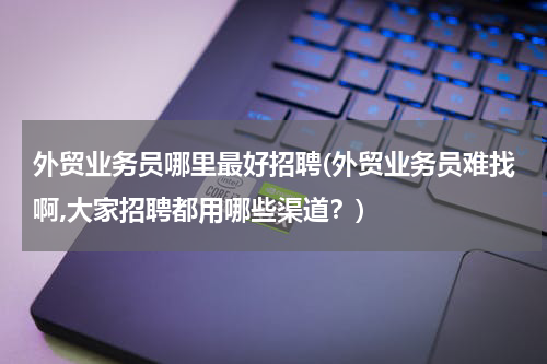 外贸业务员哪里最好招聘(外贸业务员难找啊,大家招聘都用哪些渠道？)