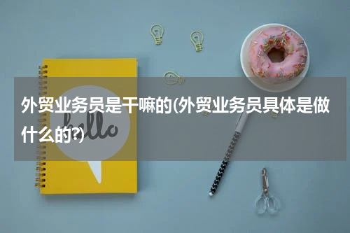 外贸业务员是干嘛的(外贸业务员具体是做什么的?)
