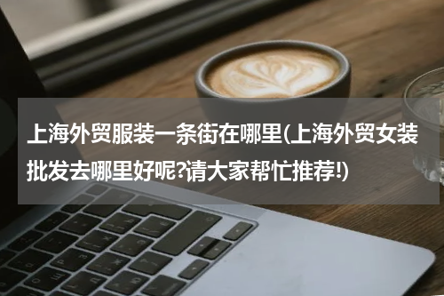 上海外贸服装一条街在哪里(上海外贸女装批发去哪里好呢?请大家帮忙推荐!)