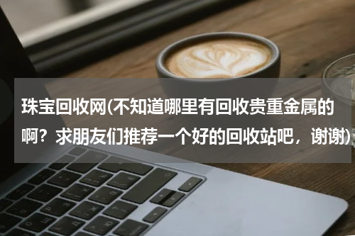 珠宝回收网(不知道哪里有回收贵重金属的啊？求朋友们推荐一个好的回收站吧，谢谢)