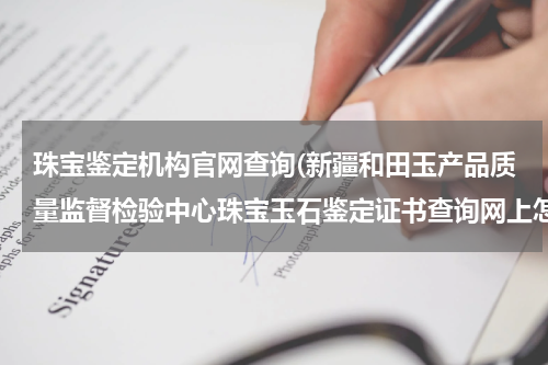 珠宝鉴定机构官网查询(新疆和田玉产品质量监督检验中心珠宝玉石鉴定证书查询网上怎么查)