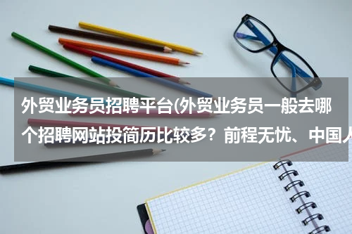 外贸业务员招聘平台(外贸业务员一般去哪个招聘网站投简历比较多？前程无忧、中国人才热线、中华英才网，外贸无忧网？？？)