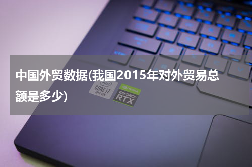 中国外贸数据(我国2015年对外贸易总额是多少)