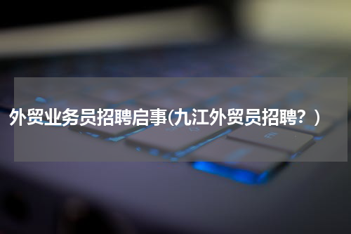 外贸业务员招聘启事(九江外贸员招聘？)