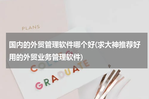 国内的外贸管理软件哪个好(求大神推荐好用的外贸业务管理软件)