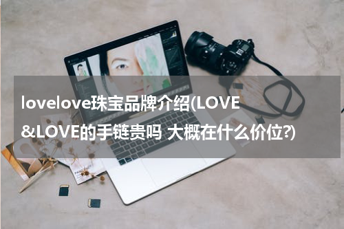 lovelove珠宝品牌介绍(LOVE&LOVE的手链贵吗 大概在什么价位?)