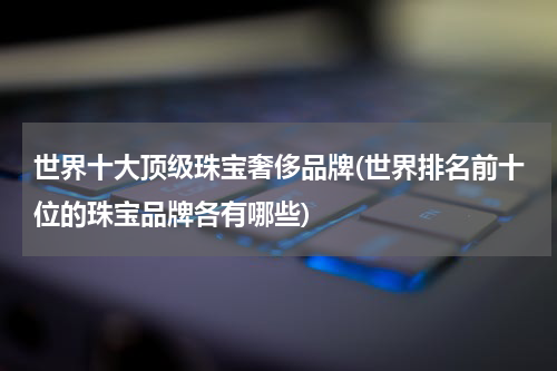 世界十大顶级珠宝奢侈品牌(世界排名前十位的珠宝品牌各有哪些)