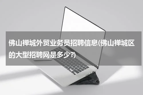 佛山禅城外贸业务员招聘信息(佛山禅城区的大型招聘网是多少?)