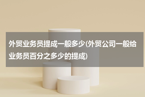 外贸业务员提成一般多少(外贸公司一般给业务员百分之多少的提成)