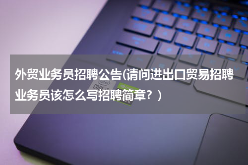 外贸业务员招聘公告(请问进出口贸易招聘业务员该怎么写招聘简章？)
