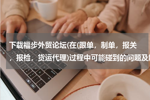 下载福步外贸论坛(在(跟单，制单，报关，报检，货运代理)过程中可能碰到的问题及解决方案)