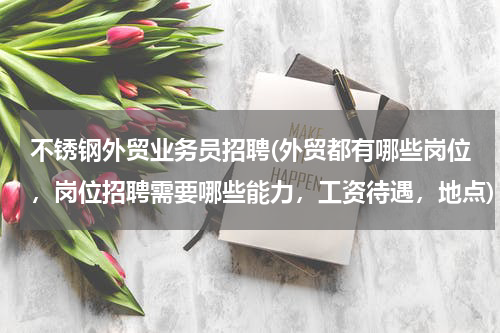 不锈钢外贸业务员招聘(外贸都有哪些岗位，岗位招聘需要哪些能力，工资待遇，地点)