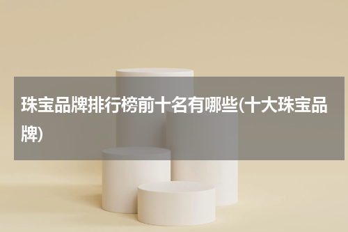 珠宝品牌排行榜前十名有哪些(十大珠宝品牌)