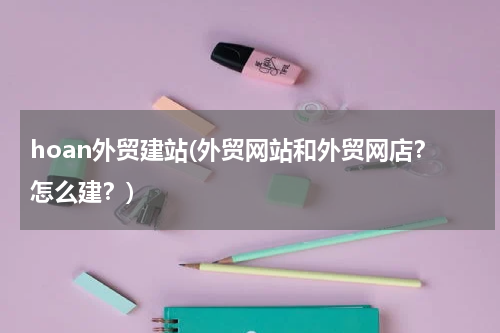 hoan外贸建站(外贸网站和外贸网店？怎么建？)