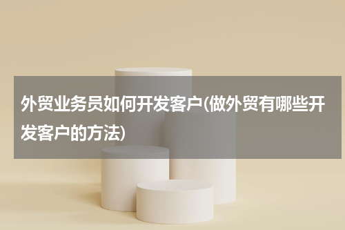 外贸业务员如何开发客户(做外贸有哪些开发客户的方法)