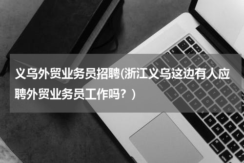 义乌外贸业务员招聘(浙江义乌这边有人应聘外贸业务员工作吗？)