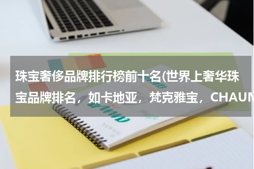 珠宝奢侈品牌排行榜前十名(世界上奢华珠宝品牌排名，如卡地亚，梵克雅宝，CHAUMET等~)