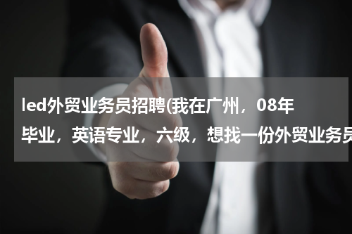 led外贸业务员招聘(我在广州，08年毕业，英语专业，六级，想找一份外贸业务员的工作，LED照明行业。大家有可以介绍的吗？)
