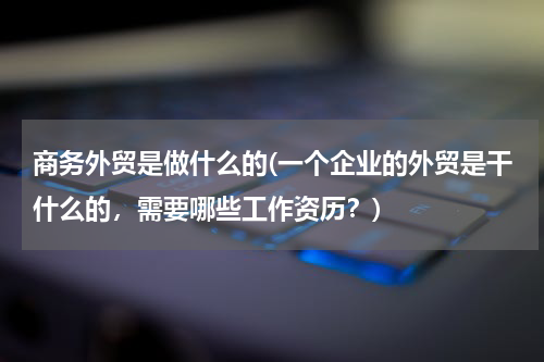 商务外贸是做什么的(一个企业的外贸是干什么的，需要哪些工作资历？)