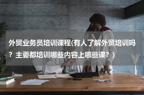 外贸业务员培训课程(有人了解外贸培训吗？主要都培训哪些内容上哪些课？)