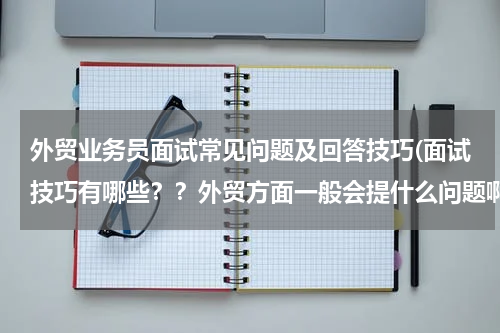外贸业务员面试常见问题及回答技巧(面试技巧有哪些？？外贸方面一般会提什么问题啊？？)