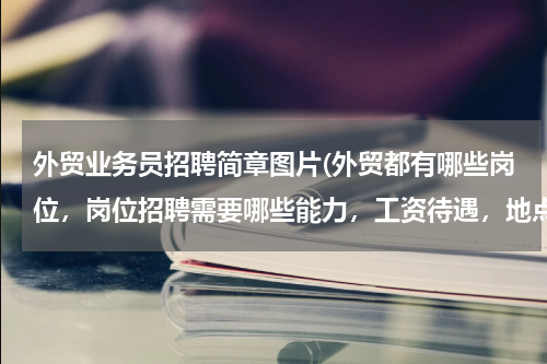 外贸业务员招聘简章图片(外贸都有哪些岗位，岗位招聘需要哪些能力，工资待遇，地点)