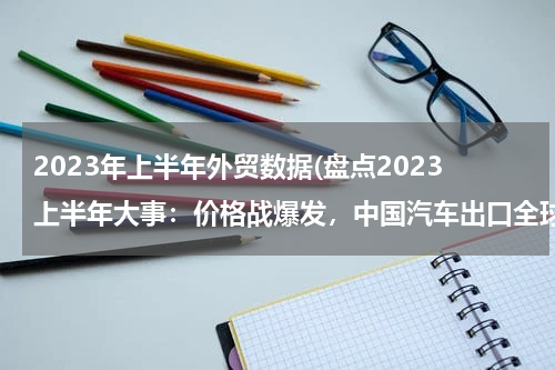 2023年上半年外贸数据(盘点2023上半年大事：价格战爆发，中国汽车出口全球第一)