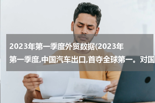2023年第一季度外贸数据(2023年第一季度,中国汽车出口,首夺全球第一。对国际国内的经济有什么影响?)