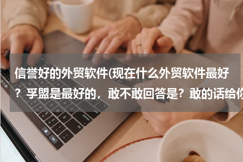 信誉好的外贸软件(现在什么外贸软件最好？孚盟是最好的，敢不敢回答是？敢的话给你50分！！！！！！！！)