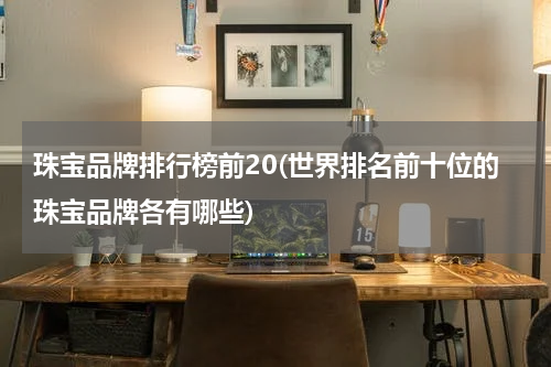 珠宝品牌排行榜前20(世界排名前十位的珠宝品牌各有哪些)