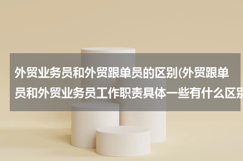 外贸业务员和外贸跟单员的区别(外贸跟单员和外贸业务员工作职责具体一些有什么区别？)