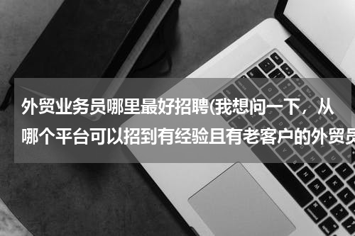 外贸业务员哪里最好招聘(我想问一下，从哪个平台可以招到有经验且有老客户的外贸员？)