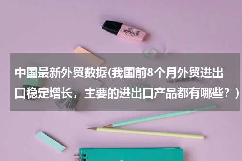 中国最新外贸数据(我国前8个月外贸进出口稳定增长，主要的进出口产品都有哪些？)