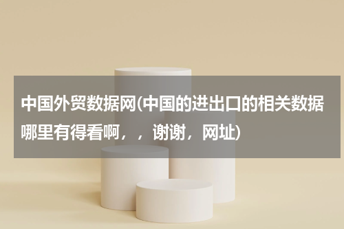 中国外贸数据网(中国的进出口的相关数据哪里有得看啊，，谢谢，网址)