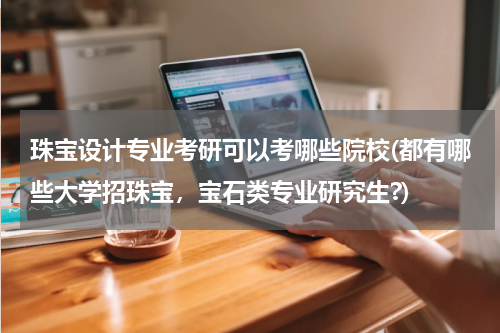 珠宝设计专业考研可以考哪些院校(都有哪些大学招珠宝，宝石类专业研究生?)