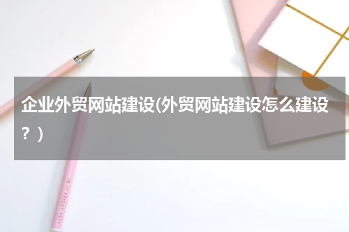 企业外贸网站建设(外贸网站建设怎么建设？)