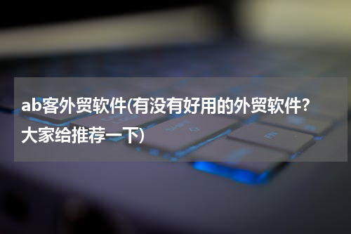 ab客外贸软件(有没有好用的外贸软件？大家给推荐一下)