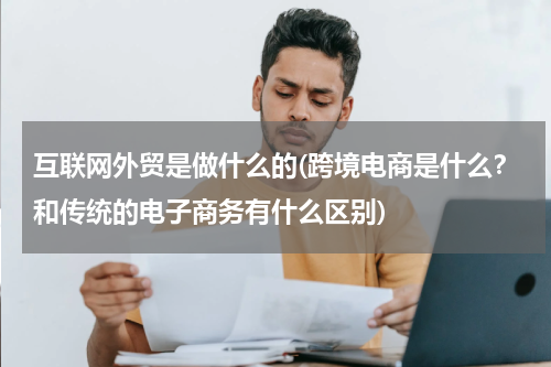 互联网外贸是做什么的(跨境电商是什么？和传统的电子商务有什么区别)
